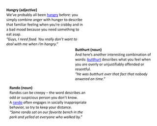 Hangry (adjective)
We’ve probably all been hangry before: you
simply combine anger with hunger to describe
that familiar feeling when you’re crabby and in
a bad mood because you need something to
eat asap.
“Guys, I need food. You really don’t want to
deal with me when I’m hangry.”
Butthurt (noun)
And here’s another interesting combination of
words: butthurt describes what you feel when
you are overly or unjustifiably offended or
resentful.
“He was butthurt over that fact that nobody
anwered on time.”
Rando (noun)
Randos can be creepy – the word describes an
odd or suspicious person you don’t know.
A rando often engages in socially inappropriate
behavior, so try to keep your distance.
“Some rando sat on our favorite bench in the
park and yelled at everyone who walked by.”
 