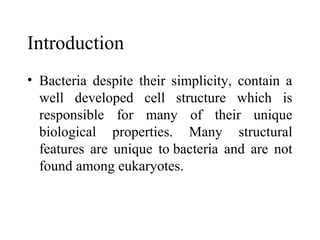 Introduction
• Bacteria despite their simplicity, contain a
  well developed cell structure which is
  responsible for many of their unique
  biological properties. Many structural
  features are unique to bacteria and are not
  found among eukaryotes.
 