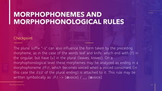 MORPHOPHONEMES AND
MORPHOPHONOLOGICAL RULES
The plural suffix "-s" can also influence the form taken by the preceding
morpheme, as in the case of the words leaf and knife, which end with [f] in
the singular, but have [v] in the plural (leaves, knives). On a
morphophonological level these morphemes may be analyzed as ending in a
morphophoneme //F//, which becomes voiced when a voiced consonant (in
this case the //z// of the plural ending) is attached to it. This rule may be
written symbolically as: /F/ -> [αvoice] / __ [αvoice].
Morphophonemics 14
20XX
Checkpoint
 