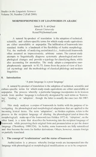 Studies in the Linguistic Sciences
Volume 30, Number 2 (Fall 2000)
MORPHOPHONEMICS OF LOANWORDS IN ARABIC
Jamal B. S. al-Qinai
Kuwait University
Kenai59@hotmail.com
A natural by-product of translation is the adoption of technical,
scientific, and culture-specific terms for which ready-made equivalents
are either unavailable or unpopular. The infiltration of loanwords into
standard Arabic is a landmark of the flexibility of Arabic morphology.
Yet, the methods of analyzing assimilated (i.e., Arabicized) loanwords
often assumed an impressionistic, arbitrary nature. The current study
attempts to linguistically diagnose systematic phonological and mor-
phological changes and provide a typology for classifying them, while
also accounting for anomalies. The study adopts a comparative mor-
phophonemic approach to SL/TL forms from the point of view of lexi-
cal etymology and the methodology of classical philology and modern
linguistics.
0. Introduction
'A pure language is a poor language'
A natural by-product of translation is the adoption of technical, scientific and
culture-specific terms for which ready-made equivalents are either unavailable or
unpopular. The process whereby a particular language incorporates in its lexicon
words from another language is technically designated by such terms as 'borrow-
ing', Mending', or 'adoption', though the latter is usually the case (see Ali 1987:
87).
This study analyses a corpus of loanwords in Arabic with the purpose of in-
vestigating the phonological and morphological adaptations that are applied to the
incoming lexical items. The term 'adaptation', as Holden explains, refers to the
process in the recipient language of altering the phonological (and at times the
morphological) make-up of the loanword (see Holden 1972:4). 'Adoption', on the
other hand, is a term that describes the borrowing into the recipient language of
} loanwords while preserving their original form and pronunciation as per the donor
language (Thornberg 1980:524). In Arabic, some loanwords are fully naturalized
and thus become the roots for further derivations. Others, however, remain foreign
or partially translated.
1. The concept of 'Arabicization' and the status of loanwords
Arabicization is a process whereby foreign words are incorporated into the
language with phonological or morphological modifications so as to be congruent
 