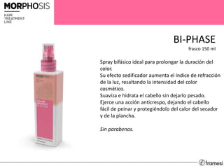 BI-PHASE
frasco 150 ml
Spray bifásico ideal para prolongar la duración del
color.
Su efecto sedificador aumenta el índice de refracción
de la luz, resaltando la intensidad del color
cosmético.
Suaviza e hidrata el cabello sin dejarlo pesado.
Ejerce una acción anticrespo, dejando el cabello
fácil de peinar y protegiéndolo del calor del secador
y de la plancha.
Sin parabenos.
 