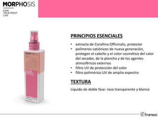 PRINCIPIOS ESENCIALES
• extracto de Corallina Officinalis, protector
• polímeros catiónicos de nueva generación,
protegen el cabello y el color cosmético del calor
del secador, de la plancha y de los agentes
atmosféricos externos
• filtro UV de protección del color
• filtro polimérico UV de amplio espectro
TEXTURA
Líquido de doble fase: rosa transparente y blanco
 