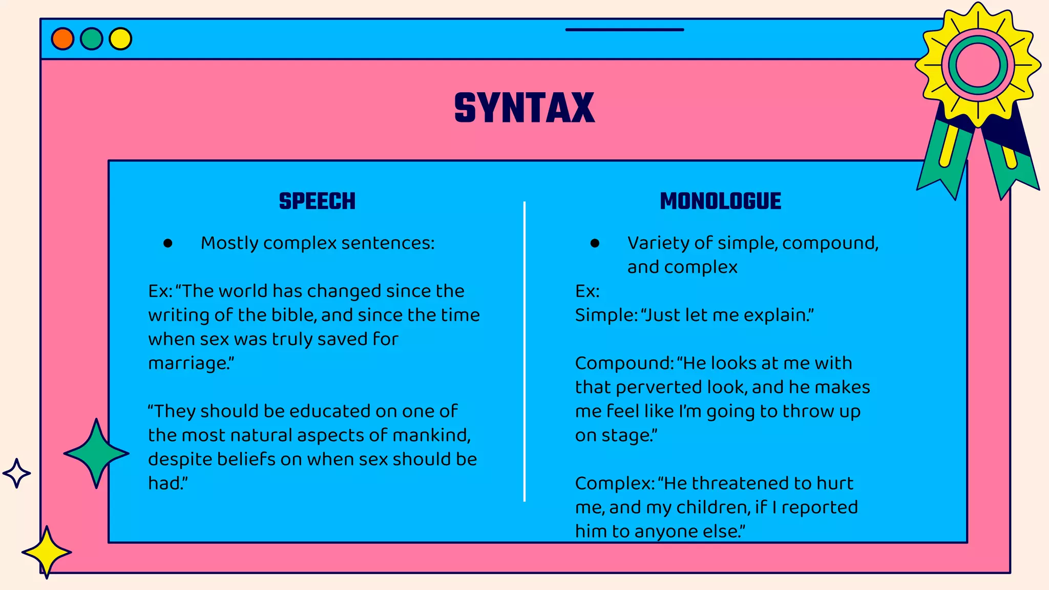 SYNTAX
SPEECH MONOLOGUE
● Mostly complex sentences:
Ex:“The world has changed since the
writing of the bible, and since the time
when sex was truly saved for
marriage.”
“They should be educated on one of
the most natural aspects of mankind,
despite beliefs on when sex should be
had.”
● Variety of simple, compound,
and complex
Ex:
Simple:“Just let me explain.”
Compound:“He looks at me with
that perverted look, and he makes
me feel like I’m going to throw up
on stage.”
Complex:“He threatened to hurt
me, and my children, if I reported
him to anyone else.”
 