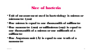 Size of bacteria
• Unit of measurement used in bacteriology is micron or
micrometre (µm)
• One micron is equal to one thousandth of millimetre
• One nanometre (nm) ormillimicron (mµ) is equal to
one thousandth of a micron orone millionth of a
millimetre
• One Angstrom unit (Å) is equal to one tenth of a
nanometre
01/31/18 10
 
