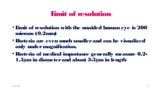 L
imit of resolution
• L
imit of resolution with the unaided human eye is 200
microns (0.2mm)
• B
acteria are even much smallerand can be visualized
only undermagnification.
• B
acteria of medical importance generally measure 0.2-
1.5µm in diameterand about 3-5µm in length
01/31/18 11
 