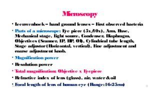 M
icroscopy
• L
eeuwenhoek – hand ground lenses – F
irst observed bacteria
• P
arts of a microscope: E
ye piece (5x/
10x), Arm, B
ase,
M
echanical stage, L
ight source, Condenser, Diaphragm,
Objectives (Scanner, L
P
, H
P
, OI), Cylindrical tube length,
Stage adjustor(H
orizontal, vertical), F
ine adjustment and
coarse adjustment knob.
• M
agnification power
• Resolution power
• T
otal magnification: Objective x E
yepiece
• Refractive index of lens (glass), air, water&oil
• F
ocal length of lens of human eye (Range:16-25cm)
01/31/18 12
 
