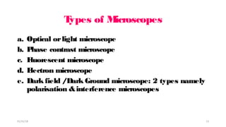 T
ypes of M
icroscopes
a. Optical orlight microscope
b. P
hase contrast microscope
c. F
luorescent microscope
d. E
lectron microscope
e. Dark field /Dark Ground microscope: 2 types namely
polarisation &interference microscopes
01/31/18 13
 