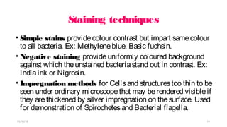 Staining techniques
• Simple stains providecolour contrast but impart samecolour
to all bacteria. Ex: Methyleneblue, Basic fuchsin.
• Negative staining provideuniformly coloured background
against which theunstained bacteriastand out in contrast. Ex:
Indiaink or Nigrosin.
• Impregnation methods for Cellsand structurestoo thin to be
seen under ordinary microscopethat may berendered visibleif
they arethickened by silver impregnation on thesurface. Used
for demonstration of Spirochetesand Bacterial flagella.
01/31/18 14
 