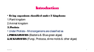 Introduction
• L
iving organisms classified under3 kingdoms:
1.Plant kingdom
2.Animal kingdom
3.P
rotista
• Under Protista- Microorganismsareclassified as
i.P
ROK
ARYOT
E
S (Bacteria& Blue-green algae)
ii.E
UK
ARYOT
E
S (Fungi, Protozoa, slimemolds& other algae)
01/31/18 3
 