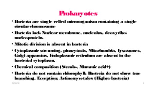 P
rokaryotes
• B
acteria are single celled microorganism containing a single
circularchromosome
• B
acteria lack Nuclearmembrane, nucleolus, deoxyribo-
nucleoprotein.
• M
itotic division is absent in bacteria
• Cytoplasmic streaming, pinocytosis, M
itochondria, L
ysosomes,
Golgi apparatus, E
ndoplasmic reticulum are absent in the
bacterial cytoplasm.
• Chemical composition (Sterols-, M
uramic acid+)
• B
acteria do not contain chlorophyll; B
acteria do not show true
branching. E
xception: Actinomycetales (H
igherbacteria)
01/31/18 4
 