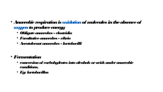• Anaerobic respirationis oxidationof m
olecules intheabsenceof
oxy
gentoproduceenergy
• Obligateanaerobes - clostridia
• Facultativeanaerobes - vibrio
• Aerotolerantanaerobes - la
ctobacilli
• Ferm
entation
• conversionof carbohy
drates intoalcohols oracids underanaerobic
conditions.
• Eg: lactobacillus
 