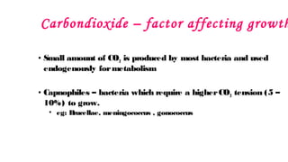 Carbondioxide – factor affecting growth
• Small amount of CO2 is produced by most bacteria and used
endogenously formetabolism
• Capnophiles – bacteria which require a higherCO2 tension (5 –
10%) to grow.
• eg: B
rucellae, meningococcus , gonococcus
 