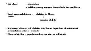 • L
ag phase - adaptation
- build necessary enzyme &metabolic intermediates
• L
og/exponential phase – division by binary
fission
numberof cells
• Stationary phase – cell division stop due to depletion of nutrients &
accumulation of toxic products
• P
hase of decline – population decrease due to cell death
 