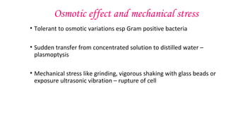 Osmotic effect and mechanical stress
• Tolerant to osmotic variations esp Gram positive bacteria
• Sudden transfer from concentrated solution to distilled water –
plasmoptysis
• Mechanical stress like grinding, vigorous shaking with glass beads or
exposure ultrasonic vibration – rupture of cell
 