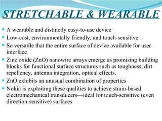 STRETCHABLE & WEARABLE A wearable and distinctly easy-to-use device Low-cost, environmentally friendly, and touch-sensitive  So versatile that the entire surface of device available for user interface  Zinc oxide (ZnO) nanowire arrays emerge as promising building blocks for functional surface structures such as toughness, dirt repellency, antenna integration, optical effects. ZnO exhibits an unusual combination of properties  Nokia is exploiting these qualities to achieve strain-based electromechanical transducers—ideal for touch-sensitive (even direction-sensitive) surfaces  