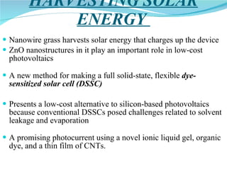 HARVESTING SOLAR ENERGY  Nanowire grass harvests solar energy that charges up the device ZnO nanostructures in it play an important role in low-cost photovoltaics A new method for making a full solid-state, flexible  dye-sensitized solar cell (DSSC) Presents a low-cost alternative to silicon-based photovoltaics because conventional DSSCs posed challenges related to solvent leakage and evaporation A promising photocurrent using a novel ionic liquid gel, organic dye, and a thin film of CNTs. 