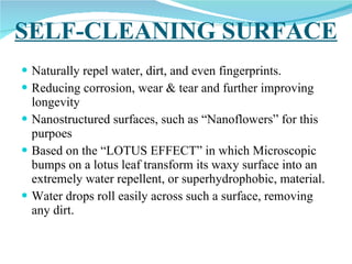 SELF-CLEANING SURFACE Naturally repel water, dirt, and even fingerprints. Reducing corrosion, wear & tear and further improving longevity Nanostructured surfaces, such as “Nanoflowers” for this purpoes Based on the “LOTUS EFFECT” in which Microscopic bumps on a lotus leaf transform its waxy surface into an extremely water repellent, or superhydrophobic, material.  Water drops roll easily across such a surface, removing any dirt.  