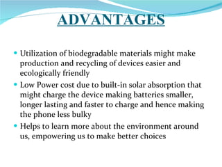 ADVANTAGES Utilization of biodegradable materials might make production and recycling of devices easier and ecologically friendly Low Power cost due to built-in solar absorption that might charge the device making batteries smaller, longer lasting and faster to charge and hence making the phone less bulky Helps to learn more about the environment around us, empowering us to make better choices  