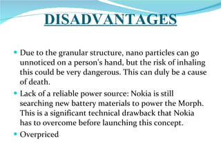 DISADVANTAGES Due to the granular structure, nano particles can go unnoticed on a person’s hand, but the risk of inhaling this could be very dangerous. This can duly be a cause of death.  Lack of a reliable power source: Nokia is still searching new battery materials to power the Morph. This is a significant technical drawback that Nokia has to overcome before launching this concept.  Overpriced 