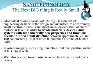 NANOTECHNOLOGY The Next BIG thing is Really Small! Also called ‘ molecular manufacturing’ , is a branch of engineering deals with the design and manufacture of extremely small electronic circuits and mechanical devices built at “ultra molecular level” in order to  create materials, devices, and systems with fundamentally new properties and functions because of their small structure  between approximately 1 and 100 nanometers (100,000 times thinner than a strand of human hair) Involves imaging, measuring, modeling, and manipulating matter at this length scale With this one can lower costs, increase functionality and lower power 