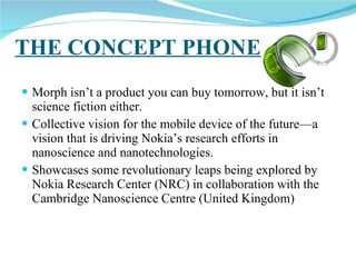 THE CONCEPT PHONE Morph isn’t a product you can buy tomorrow, but it isn’t science fiction either.  Collective vision for the mobile device of the future—a vision that is driving Nokia’s research efforts in nanoscience and nanotechnologies. Showcases some revolutionary leaps being explored by Nokia Research Center (NRC) in collaboration with the Cambridge Nanoscience Centre (United Kingdom)  