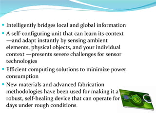 Intelligently bridges local and global information  A self-configuring unit that can learn its context—and adapt instantly by sensing ambient elements, physical objects, and your individual context —presents severe challenges for sensor technologies  Efficient computing solutions to minimize power consumption New materials and advanced fabrication methodologies have been used for making it a robust, self-healing device that can operate for days under rough conditions 