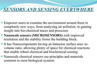 SENSORS AND SENSING EVERYWHERE Empower users to examine the environment around them in completely new ways, from analyzing air pollution, to gaining insight into bio-chemical traces and processes Nanoscale sensors (MICROSENSORS)  with improved resolution and the stability forms the building block. It has Nanocomponents having an immense surface area–to-volume ratio, allowing plenty of space for chemical reactions  that enable robust chemical and biochemical sensing  Nanoscale chemical sensors use principles and materials common to most biological systems  