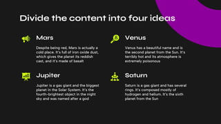 Despite being red, Mars is actually a
cold place. It’s full of iron oxide dust,
which gives the planet its reddish
cast, and it’s made of basalt
Venus has a beautiful name and is
the second planet from the Sun. It’s
terribly hot and its atmosphere is
extremely poisonous
Jupiter is a gas giant and the biggest
planet in the Solar System. It’s the
fourth-brightest object in the night
sky and was named after a god
Saturn is a gas giant and has several
rings. It’s composed mostly of
hydrogen and helium. It’s the sixth
planet from the Sun
Mars
Jupiter
Venus
Saturn
Divide the content into four ideas
 