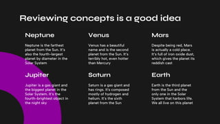 Reviewing concepts is a good idea
Despite being red, Mars
is actually a cold place.
It’s full of iron oxide dust,
which gives the planet its
reddish cast
Venus has a beautiful
name and is the second
planet from the Sun. It’s
terribly hot, even hotter
than Mercury
Earth is the third planet
from the Sun and the
only one in the Solar
System that harbors life.
We all live on this planet
Saturn is a gas giant and
has rings. It's composed
mostly of hydrogen and
helium. It’s the sixth
planet from the Sun
Neptune is the farthest
planet from the Sun. It’s
also the fourth-largest
planet by diameter in the
Solar System
Jupiter is a gas giant and
the biggest planet in the
Solar System. It’s the
fourth-brightest object in
the night sky
Mars
Venus
Neptune
Earth
Saturn
Jupiter
 