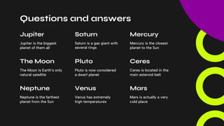 Questions and answers
Venus has extremely
high temperatures
Mars
Mars is actually a very
cold place
Venus
Neptune is the farthest
planet from the Sun
Neptune
Mercury is the closest
planet to the Sun
Mercury
Saturn is a gas giant with
several rings
Saturn
Jupiter is the biggest
planet of them all
Jupiter
Ceres is located in the
main asteroid belt
Ceres
Pluto is now considered
a dwarf planet
Pluto
The Moon is Earth’s only
natural satellite
The Moon
 