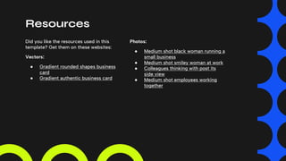 Resources
Did you like the resources used in this
template? Get them on these websites:
Vectors:
● Gradient rounded shapes business
card
● Gradient authentic business card
Photos:
● Medium shot black woman running a
small business
● Medium shot smiley woman at work
● Colleagues thinking with post its
side view
● Medium shot employees working
together
 