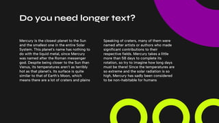 Do you need longer text?
Speaking of craters, many of them were
named after artists or authors who made
significant contributions to their
respective fields. Mercury takes a little
more than 58 days to complete its
rotation, so try to imagine how long days
must be there! Since the temperatures are
so extreme and the solar radiation is so
high, Mercury has sadly been considered
to be non-habitable for humans
Mercury is the closest planet to the Sun
and the smallest one in the entire Solar
System. This planet's name has nothing to
do with the liquid metal, since Mercury
was named after the Roman messenger
god. Despite being closer to the Sun than
Venus, its temperatures aren't as terribly
hot as that planet's. Its surface is quite
similar to that of Earth's Moon, which
means there are a lot of craters and plains
 