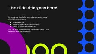 The slide title goes here!
Do you know what helps you make your point crystal
clear? Lists like this one:
● They’re simple
● You can organize your ideas clearly
● You’ll never forget to buy milk!
And the most important thing: the audience won’t miss
the point of your presentation
 