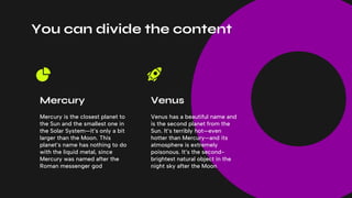 You can divide the content
Venus has a beautiful name and
is the second planet from the
Sun. It’s terribly hot—even
hotter than Mercury—and its
atmosphere is extremely
poisonous. It’s the second-
brightest natural object in the
night sky after the Moon
Mercury is the closest planet to
the Sun and the smallest one in
the Solar System—it’s only a bit
larger than the Moon. This
planet’s name has nothing to do
with the liquid metal, since
Mercury was named after the
Roman messenger god
Mercury Venus
 