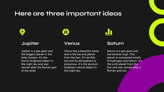 Here are three important ideas
Jupiter is a gas giant and
the biggest planet in the
Solar System. It's the
fourth-brightest object in
the night sky and was
named after the Roman god
of the skies
Venus has a beautiful name
and is the second planet
from the Sun. It’s terribly
hot and its atmosphere is
poisonous. It’s the second-
brightest natural object in
the night sky
Saturn is a gas giant and
has several rings. This
planet is composed mostly
of hydrogen and helium. It’s
the sixth planet from the
Sun and was named after a
Roman god too
Jupiter Venus Saturn
 