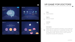 Client
Wyeth Nutrition
Agency
McCann Health
Location
Dubai
Description
Wyeth Nutrition wanted to promote a new product by
letting doctors experience it’s benefits through a VR
Game. We are developing a Mobile VR game that will
be shipped to 500+ doctors across 7 Gulf countries
along with branded VR Cardboards.
VR GAME FOR DOCTORS
 
