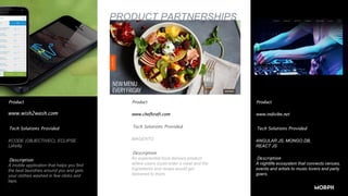 PRODUCT PARTNERSHIPS
Product
Tech Solutions Provided
XCODE (OBJECTIVEC), ECLIPSE
(JAVA)
Description
A mobile application that helps you find
the best laundries around you and gets
your clothes washed in few clicks and
taps.
.
Product
www.chefkraft.com
Tech Solutions Provided
MAGENTO
Description
An experiential food delivery product
where users could order a meal and the
ingredients and recipe would get
delivered to them.
.
Product
www.indivibe.net
Tech Solutions Provided
ANGULAR JS, MONGO DB,
REACT JS
Description
A nightlife ecosystem that connects venues,
events and artists to music lovers and party
goers.
www.wish2wash.com
 