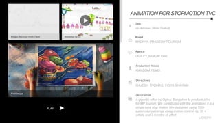 PLAY
Title
Jal Mahotsav (Water Festival)
Brand
MADHYA PRADESH TOURISM
Agency
OGILVY,BANGALORE
Production House
RANSOM FILMS
Directors
RAJESH THOMAS, VIDYA SHARMA
Description
A gigantic effort by Ogilvy, Bangalore to produce a tvc
for MP tourism. We contributed with the animation. It is a
single take stop motion film designed using 700+
watercolor paintings using motion control rig, 30 +
artists and 3 months of effort.
Images Received from Client Animated by Us
Final Image
ANIMATION FOR STOPMOTION TVC
 