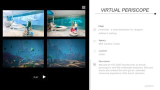 PLAY
Client
Level Kids - a retail destination for designer
children's clothing.
Agency
Mint Creative, Dubai
Location
Dubai
Description
Weused an HTC VIVE mounted into an Acrylic
periscope to view the underwater sequence. Kids and
adults who entered the store got an extended
immersive experience ofthe brand elements.
VIRTUAL PERISCOPE
 