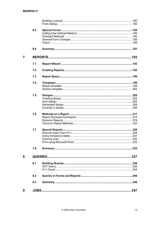 MORPHX IT


              Building Lookups .............................................................................................180
              Form Dialog .....................................................................................................182

     6.5      Special Forms ................................................................................................184
              Calling User Defined Method...........................................................................184
              Overload Methods ...........................................................................................185
              General Form Changes ...................................................................................188
              Colors ..............................................................................................................189

     6.6      Summary ........................................................................................................191


7    REPORTS............................................................................................ 193
     7.1      Report Wizard ................................................................................................193

     7.2      Creating Reports............................................................................................193

     7.3      Report Query..................................................................................................196

     7.4      Templates .......................................................................................................199
              Report template ...............................................................................................199
              Section template ..............................................................................................202

     7.5      Designs ...........................................................................................................202
              Creating design................................................................................................203
              Auto design......................................................................................................205
              Generated design ............................................................................................209
              Controls in design ............................................................................................209

     7.6      Methods on a Report .....................................................................................211
              Report Runbase Framework ...........................................................................214
              Dynamic Reports .............................................................................................219
              Common Report Methods ...............................................................................222

     7.7      Special Reports..............................................................................................226
              Execute report from X++ .................................................................................226
              Using temporary tables....................................................................................227
              Coloring rows...................................................................................................230
              Print using Microsoft Word ..............................................................................232

     7.8      Summary ........................................................................................................235


8    QUERIES............................................................................................. 237
     8.1      Building Queries ............................................................................................238
              AOT Query.......................................................................................................238
              X++ Query .......................................................................................................244

     8.2      Queries in Forms and Reports .....................................................................246

     8.3      Summary ........................................................................................................246


9    JOBS ................................................................................................... 247




                                      © 2006 Steen Andreasen                                                                       10
 