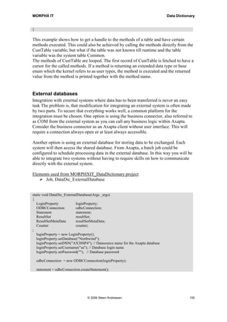 MORPHX IT                                                                        Data Dictionary


}

This example shows how to get a handle to the methods of a table and have certain
methods executed. This could also be achieved by calling the methods directly from the
CustTable variable, but what if the table was not known till runtime and the table
variable was the system table Common.
The methods of CustTable are looped. The first record of CustTable is fetched to have a
cursor for the called methods. If a method is returning an extended data type or base
enum which the kernel refers to as user types, the method is executed and the returned
value from the method is printed together with the method name.


External databases
Integration with external systems where data has to been transferred is never an easy
task The problem is, that modification for integrating an external system is often made
by two parts. To secure that everything works well, a common platform for the
integration must be chosen. One option is using the business connector, also referred to
as COM from the external system as you can call any business logic within Axapta.
Consider the business connector as an Axapta client without user interface. This will
require a connection always open or at least always accessible.

Another option is using an external database for storing data to be exchanged. Each
system will then access the shared database. From Axapta, a batch job could be
configured to schedule processing data in the external database. In this way you will be
able to integrate two systems without having to require skills on how to communicate
directly with the external system.

Elements used from MORPHXIT_DataDictionary project
      Job, DataDic_ExternalDatabase


static void DataDic_ExternalDatabase(Args _args)
{
   LoginProperty            loginProperty;
   ODBCConnection           odbcConnection;
   Statement                statement;
   ResultSet                resultSet;
   ResultSetMetaData        resultSetMetaData;
   Counter                  counter;
;
   loginProperty = new LoginProperty();
   loginProperty.setDatabase("Northwind");
   loginProperty.setDSN("AX30SP4"); // Datasource name for the Axapta database
   loginProperty.setUsername("sa"); // Database login name
   loginProperty.setPassword(""); // Database password

    odbcConnection = new ODBCConnection(loginProperty);

    statement = odbcConnection.createStatement();




                                   © 2006 Steen Andreasen                                    100
 