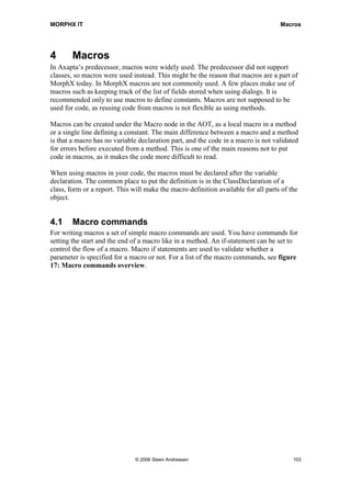 MORPHX IT                                                                           Macros




4       Macros
In Axapta’s predecessor, macros were widely used. The predecessor did not support
classes, so macros were used instead. This might be the reason that macros are a part of
MorphX today. In MorphX macros are not commonly used. A few places make use of
macros such as keeping track of the list of fields stored when using dialogs. It is
recommended only to use macros to define constants. Macros are not supposed to be
used for code, as reusing code from macros is not flexible as using methods.

Macros can be created under the Macro node in the AOT, as a local macro in a method
or a single line defining a constant. The main difference between a macro and a method
is that a macro has no variable declaration part, and the code in a macro is not validated
for errors before executed from a method. This is one of the main reasons not to put
code in macros, as it makes the code more difficult to read.

When using macros in your code, the macros must be declared after the variable
declaration. The common place to put the definition is in the ClassDeclaration of a
class, form or a report. This will make the macro definition available for all parts of the
object.


4.1     Macro commands
For writing macros a set of simple macro commands are used. You have commands for
setting the start and the end of a macro like in a method. An if-statement can be set to
control the flow of a macro. Macro if statements are used to validate whether a
parameter is specified for a macro or not. For a list of the macro commands, see figure
17: Macro commands overview.




                               © 2006 Steen Andreasen                                    103
 