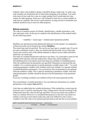 MORPHX IT                                                                           Classes


methods, where each method is doing or should be doing a single task. To make your
code reusable you should bear this in mind when designing your methods. You could
write most of your code for a class in a single method, but it would make the class
useless for other purposes. Some use a rule of thumb to only have a certain number of
code lines in a method. This can be a good solution, as long you bear in mind that your
methods should be easy to reuse for other purposes.


Methods components
The code in a method consists of 4 blocks: Identification, variable declaration, code
lines and return value. In the top of a method is the identification of the method which
has the following syntax:

             < modifiers> <return type> <method name>(parameter profile)

Modifiers are optional keywords defining the behavior for the method. An explanation
of these keywords can be found in the section Modifiers.
The return type must be specified. This can be any base type or complex type. If you do
not want a method to return a value you should used the keyword void as return type.
Void is also used by some of the default methods on objects such as tables and forms
which have no return type.
The name of a method should start with lower case letter. Use a descriptive name for the
method which specifies what the method does. Names like calcInventQty() or
isFormDatasource() will explain much more than just calcQty() or formDatasource().
After the method name the parameters are specified. Parameters are declared like any
variables. It is a common practice to prefix parameter variable names with "_" to avoid
confusing parameter variables with variables used in the method. It is optional whether
a method should have parameters. You can however also set parameters to be optional
when the method is called. This is done by initializing a parameter variable. Note that
optional parameter variables should be the put as the last parameters in the parameter
profile.
If you are overriding a method, your method will have the same parameter profile.

The second block is variable declaration. You can find more information on variable
declarations in the chapter Intro to X++.

Code lines are added after the variable declarations. If the method has a return type the
keyword return is used for returning the value. Calling return will end executing of the
method and return the value for the type specified. You can use return any number of
times in a method. However it is considered best practice to only have one return in a
method, as having several returns makes the code more difficult to read. Create a
variable to store the value to be returned and call return as the last line of your method.

public AmountMst sumCustTrans(CustAccount _custAccount,
                           TransDate _transDate = systemdateget())
{
  CustTrans        custTrans;




                                © 2006 Steen Andreasen                                   110
 
