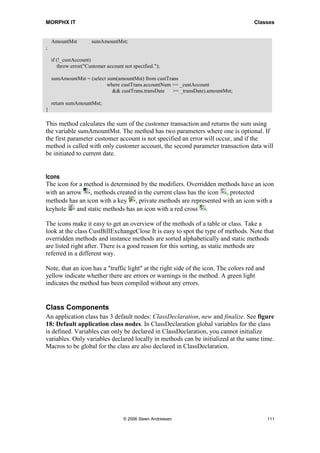 MORPHX IT                                                                            Classes


    AmountMst         sumAmountMst;
;

    if (!_custAccount)
       throw error("Customer account not specified.");

    sumAmountMst = (select sum(amountMst) from custTrans
                           where custTrans.accountNum == _custAccount
                             && custTrans.transDate   >= _transDate).amountMst;

    return sumAmountMst;
}

This method calculates the sum of the customer transaction and returns the sum using
the variable sumAmountMst. The method has two parameters where one is optional. If
the first parameter customer account is not specified an error will occur, and if the
method is called with only customer account, the second parameter transaction data will
be initiated to current date.


Icons
The icon for a method is determined by the modifiers. Overridden methods have an icon
with an arrow , methods created in the current class has the icon , protected
methods has an icon with a key , private methods are represented with an icon with a
keyhole     and static methods has an icon with a red cross .

The icons make it easy to get an overview of the methods of a table or class. Take a
look at the class CustBillExchangeClose It is easy to spot the type of methods. Note that
overridden methods and instance methods are sorted alphabetically and static methods
are listed right after. There is a good reason for this sorting, as static methods are
referred in a different way.

Note, that an icon has a "traffic light" at the right side of the icon. The colors red and
yellow indicate whether there are errors or warnings in the method. A green light
indicates the method has been compiled without any errors.


Class Components
An application class has 3 default nodes: ClassDeclaration, new and finalize. See figure
18: Default application class nodes. In ClassDeclaration global variables for the class
is defined. Variables can only be declared in ClassDeclaration, you cannot initialize
variables. Only variables declared locally in methods can be initialized at the same time.
Macros to be global for the class are also declared in ClassDeclaration.




                                     © 2006 Steen Andreasen                                  111
 