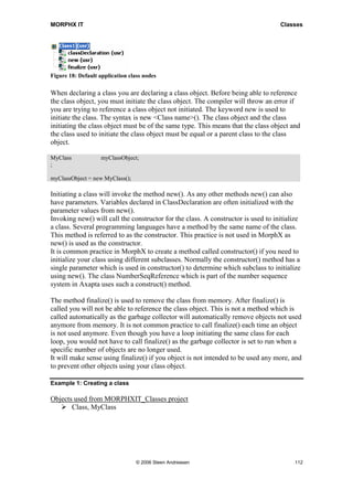 MORPHX IT                                                                          Classes




Figure 18: Default application class nodes

When declaring a class you are declaring a class object. Before being able to reference
the class object, you must initiate the class object. The compiler will throw an error if
you are trying to reference a class object not initiated. The keyword new is used to
initiate the class. The syntax is new <Class name>(). The class object and the class
initiating the class object must be of the same type. This means that the class object and
the class used to initiate the class object must be equal or a parent class to the class
object.

MyClass             myClassObject;
;

myClassObject = new MyClass();

Initiating a class will invoke the method new(). As any other methods new() can also
have parameters. Variables declared in ClassDeclaration are often initialized with the
parameter values from new().
Invoking new() will call the constructor for the class. A constructor is used to initialize
a class. Several programming languages have a method by the same name of the class.
This method is referred to as the constructor. This practice is not used in MorphX as
new() is used as the constructor.
It is common practice in MorphX to create a method called constructor() if you need to
initialize your class using different subclasses. Normally the constructor() method has a
single parameter which is used in constructor() to determine which subclass to initialize
using new(). The class NumberSeqReference which is part of the number sequence
system in Axapta uses such a construct() method.

The method finalize() is used to remove the class from memory. After finalize() is
called you will not be able to reference the class object. This is not a method which is
called automatically as the garbage collector will automatically remove objects not used
anymore from memory. It is not common practice to call finalize() each time an object
is not used anymore. Even though you have a loop initiating the same class for each
loop, you would not have to call finalize() as the garbage collector is set to run when a
specific number of objects are no longer used.
It will make sense using finalize() if you object is not intended to be used any more, and
to prevent other objects using your class object.

Example 1: Creating a class

Objects used from MORPHXIT_Classes project
       Class, MyClass




                                  © 2006 Steen Andreasen                                112
 