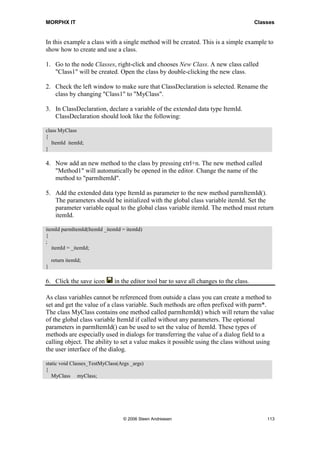 MORPHX IT                                                                                Classes


In this example a class with a single method will be created. This is a simple example to
show how to create and use a class.

1. Go to the node Classes, right-click and chooses New Class. A new class called
   "Class1" will be created. Open the class by double-clicking the new class.

2. Check the left window to make sure that ClassDeclaration is selected. Rename the
   class by changing "Class1" to "MyClass".

3. In ClassDeclaration, declare a variable of the extended data type ItemId.
   ClassDeclaration should look like the following:

class MyClass
{
   ItemId itemId;
}

4. Now add an new method to the class by pressing ctrl+n. The new method called
   "Method1" will automatically be opened in the editor. Change the name of the
   method to "parmItemId".

5. Add the extended data type ItemId as parameter to the new method parmItemId().
   The parameters should be initialized with the global class variable itemId. Set the
   parameter variable equal to the global class variable itemId. The method must return
   itemId.

itemId parmItemId(ItemId _itemId = itemId)
{
;
   itemId = _itemId;

    return itemId;
}

6. Click the save icon        in the editor tool bar to save all changes to the class.

As class variables cannot be referenced from outside a class you can create a method to
set and get the value of a class variable. Such methods are often prefixed with parm*.
The class MyClass contains one method called parmItemId() which will return the value
of the global class variable ItemId if called without any parameters. The optional
parameters in parmItemId() can be used to set the value of ItemId. These types of
methods are especially used in dialogs for transferring the value of a dialog field to a
calling object. The ability to set a value makes it possible using the class without using
the user interface of the dialog.

static void Classes_TestMyClass(Args _args)
{
   MyClass myClass;




                                  © 2006 Steen Andreasen                                     113
 