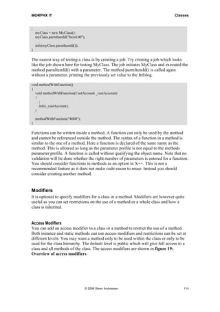 MORPHX IT                                                                          Classes


;
    myClass = new MyClass();
    myClass.parmItemId("Item100");

    info(myClass.parmItemId());
}

The easiest way of testing a class is by creating a job. Try creating a job which looks
like the job shown here for testing MyClass. The job initiates MyClass and executed the
method parmItemId() with a parameter. The method parmItemId() is called again
without a parameter, printing the previously set value to the Infolog.

void methodWithFunction()
{
  void methodWithFunction(CustAccount _custAccount)
  {
     ;
     info(_custAccount);
  }

    methodWithFunction("4000");
}

Functions can be written inside a method. A function can only be used by the method
and cannot be referenced outside the method. The syntax of a function in a method is
similar to the one of a method. Here a function is declared of the same name as the
method. This is allowed as long as the parameter profile is not equal to the methods
parameter profile. A function is called without qualifying the object name. Note that no
validation will be done whether the right number of parameters is entered for a function.
You should consider functions in methods as an option in X++. This is not a
recommended feature as it does not make code easier to reuse. Instead you should
consider creating another method.


Modifiers
It is optional to specify modifiers for a class or a method. Modifiers are however quite
useful as you can set restrictions on the use of a method or a whole class and how a
class is inherited.


Access Modifiers
You can add an access modifier to a class or a method to restrict the use of a method.
Both instance and static methods can use access modifiers and restrictions can be set at
different levels. You may want a method only to be used within the class or only to be
used for the class hierarchy. The default level is public which will give full access to a
class and all methods of the class. The access modifiers are shown in figure 19:
Overview of access modifiers.




                                  © 2006 Steen Andreasen                                114
 
