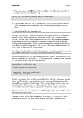 MORPHX IT                                                                                      Classes


5. Create a sub class called MyClass_AccessModifiers_sub. ClassDeclaration for the
   sub class must look like the following:

class MyClass_AccessModifiers_sub extends MyClass_AccessModifiers
{
}

6. Right-click the node MyClass_AccessModifers_sub and choose Override Method.
   Select the method protectedMethod(). This will create a new method in the sub
   class.

7. Save the class MyClass_Modifiers_sub.

The super class contains 3 methods, but when overriding the methods in the subclass
only the methods public and protected are shown. MorphX will validate the access
modifiers and only show methods which can be overridden. Even though methods by
default are declared public it makes sense using the keyword. Methods with access
modifier qualified cannot have the access modifier changed in a subclass. Note that, an
overridden method will only contain a call to super(). The super() call will execute the
code written for the method in the super class.

Note: The tools Visual MorphXplorer and Application Hierarchy Tree called from the add-ins menu will
help you get an overview of the class hierarchy. Remember to update the cross-reference.

When creating a sub class it is considered good practice to prefix the subclass with the
name of the super class followed by "_". If the super class is SalesFromLetter, the name
of a sub class could be SalesFormLetter_Confirm.

static void Classes_Modifieres(Args _args)
{
   MyClass_Modifiers_sub modifiers_sub;

;
    modifiers_sub = new MyClass_Modifiers_sub();
    modifiers_sub.publicMethod();
}

This job is testing the class MyClass_AccessModifiers_sub. Only the method with the
access modifiers public is executed, as the private and protected methods cannot be
executed from outside the class hierarchy. When pressing the dot after the class name
all methods from the super class and the subclass are shown. The compiler will,
however throw an error if trying to use a method without the proper access level.

Note: Prior to version 3.0 access modifiers was not validated by the compiler. Access modifiers could
still be specified but had no effect.

Using the modifier private for a class will not have any effect. If you want to restrict
how a class is declared you could instead set new() as private. This will prevent




                                   © 2006 Steen Andreasen                                               116
 