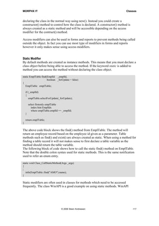 MORPHX IT                                                                       Classes


declaring the class in the normal way using new(). Instead you could create a
constructor() method to control how the class is declared. A constructor() method is
always created as a static method and will be accessible depending on the access
modifier for the contruct() method.

Access modifiers can also be used in forms and reports to prevent methods being called
outside the object. In fact you can use most type of modifiers in forms and reports
however it only makes sense using access modifiers.


Static Modifier
By default methods are created as instance methods. This means that you must declare a
class object before being able to access the method. If the keyword static is added to
method you can access the method without declaring the class object.

static EmplTable find(EmplId _emplId,
                      boolean _forUpdate = false)
{
   EmplTable emplTable;

    if (_emplId)
    {
       emplTable.selectForUpdate(_forUpdate);

        select firstonly emplTable
           index hint EmplIdx
           where emplTable.emplId == _emplId;
    }

    return emplTable;
}

The above code block shows the find() method from EmplTable. The method will
return an employee record based on the employee id given as a parameter. Table
methods such as find() and exist() are always created as static. When using a method for
finding a table record it will not makes sense to first declare a table variable as the
method should return the table variable.
The following block of code shows how to call the static find() method on EmplTable.
Note that the double colon syntax used for static methods. This is the same notification
used to refer an enum entry.

static void Class_CallStaticMethod(Args _args)
{
;
   info(EmplTable::find("AMO").name);
}

Static modifiers are often used in classes for methods which need to be accessed
frequently. The class WinAPI is a good example on using static methods. WinAPI




                                    © 2006 Steen Andreasen                             117
 
