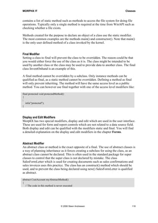 MORPHX IT                                                                           Classes


contains a list of static method such as methods to access the file system for doing file
operations. Typically only a single method is required at the time from WinAPI such as
checking whether a file exists.

Methods created for the purpose to declare an object of a class use the static modifier.
The most common examples are the methods main() and constructor(). Note that main()
is the only user defined method of a class invoked by the kernel.


Final Modifier
Setting a class to final will prevent the class to be overridden. The reason could be that
you would either force the use of the class as it is. The class might be intended to be
used by another class or the class may be used to provide data to another class. The final
class InventOnhand is an example of this.

A final method cannot be overridden by a subclass. Only instance methods can be
qualified as final, as a static method cannot be overridden. Defining a method as final
will only prevent inheriting. The method will have the same access level as a public
method. You can however use final together with one of the access level modifiers like:

final protected void protectedMethod()
{
;
   info("protected");
}



Display and Edit Modifiers
MorphX has two special modifiers, display and edit which are used in the user interface.
These are used for form and report controls which are not related to a data source field.
Both display and edit can be qualified with the modifiers static and final. You will find
a detailed explanation on the display and edit modifiers in the chapter Forms.


Abstract Modifier
An abstract class or method is the exact opposite of a final. The use of abstract classes is
a way of planning inheritance as it forces creating a subclass for using the class, as an
abstract class cannot be declared. This is often used in the standard package for super
classes to control that the super class is not declared by mistake. The class
SalesFormLetter which is used for creating documents such as sales confirmations and
sales invoices uses this practice. The class has an construct() method which should be
used, and to prevent the class being declared using new() SalesFormLetter is qualified
as abstract.

abstract CustAccount myAbstractMethod()
{
  // The code in this method is never executed




                                   © 2006 Steen Andreasen                                118
 